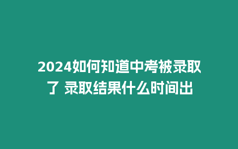 2024如何知道中考被錄取了 錄取結果什么時間出