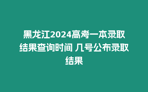 黑龍江2024高考一本錄取結(jié)果查詢時間 幾號公布錄取結(jié)果