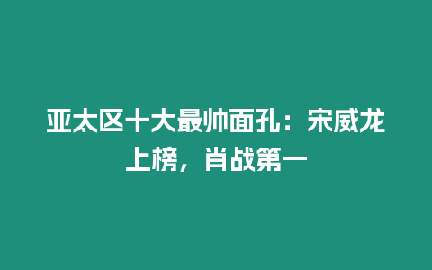 亞太區十大最帥面孔：宋威龍上榜，肖戰第一