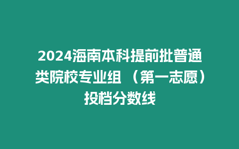 2024海南本科提前批普通類院校專業(yè)組 （第一志愿）投檔分?jǐn)?shù)線