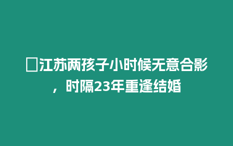 ?江蘇兩孩子小時候無意合影，時隔23年重逢結婚