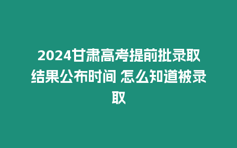 2024甘肅高考提前批錄取結果公布時間 怎么知道被錄取