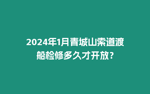 2024年1月青城山索道渡船檢修多久才開放？