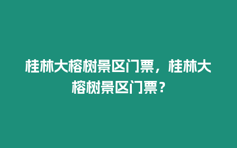 桂林大榕樹景區門票，桂林大榕樹景區門票？