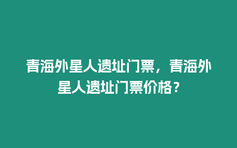 青海外星人遺址門票，青海外星人遺址門票價格？