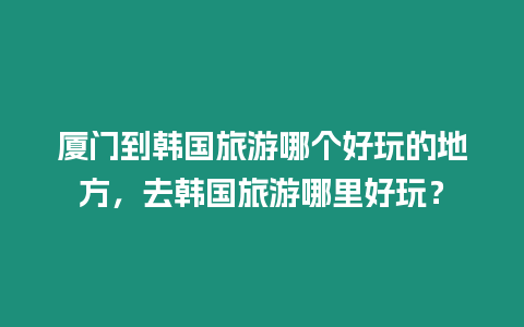 廈門到韓國旅游哪個好玩的地方，去韓國旅游哪里好玩？