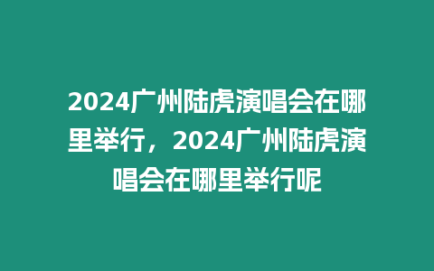 2024廣州陸虎演唱會在哪里舉行，2024廣州陸虎演唱會在哪里舉行呢