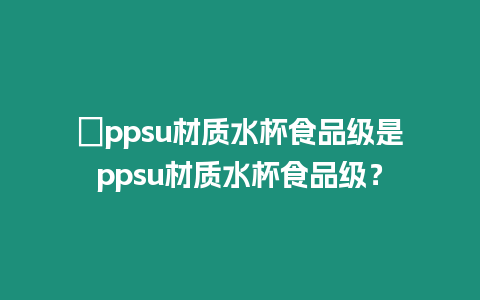 ?ppsu材質(zhì)水杯食品級(jí)是ppsu材質(zhì)水杯食品級(jí)？