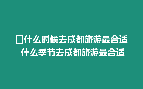 ?什么時(shí)候去成都旅游最合適 什么季節(jié)去成都旅游最合適