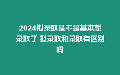 2024擬錄取是不是基本就錄取了 擬錄取和錄取有區別嗎