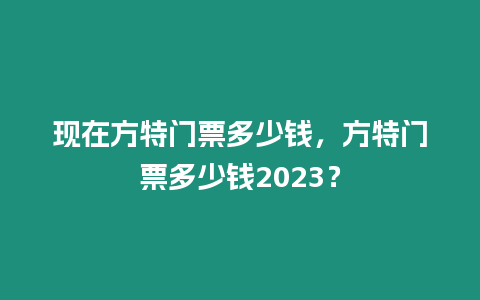 現(xiàn)在方特門票多少錢，方特門票多少錢2023？