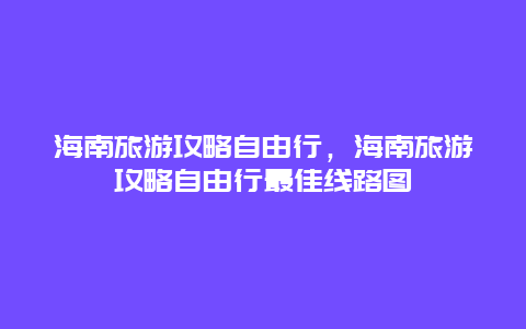 海南旅游攻略自由行，海南旅游攻略自由行最佳線路圖