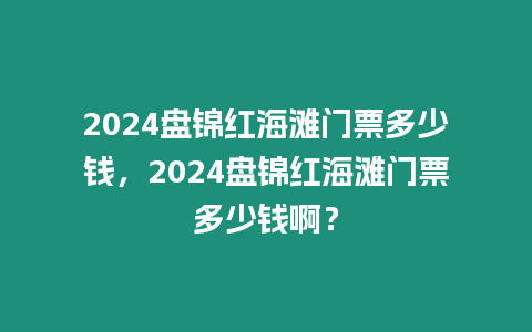 2024盤錦紅海灘門票多少錢，2024盤錦紅海灘門票多少錢啊？