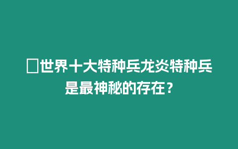 ?世界十大特種兵龍炎特種兵是最神秘的存在？