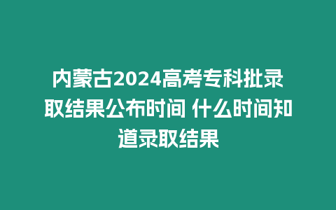 內蒙古2024高考專科批錄取結果公布時間 什么時間知道錄取結果