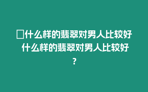 ?什么樣的翡翠對男人比較好 什么樣的翡翠對男人比較好？