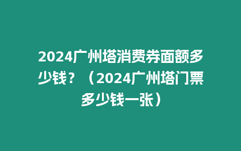 2024廣州塔消費券面額多少錢？（2024廣州塔門票多少錢一張）