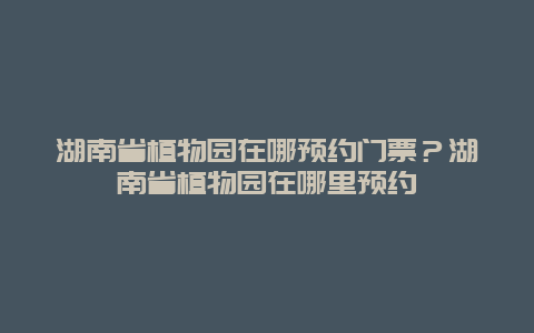 湖南省植物園在哪預(yù)約門票？湖南省植物園在哪里預(yù)約