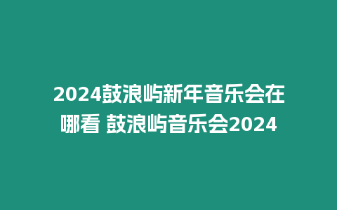 2024鼓浪嶼新年音樂會在哪看 鼓浪嶼音樂會2024