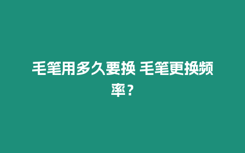 毛筆用多久要換 毛筆更換頻率？