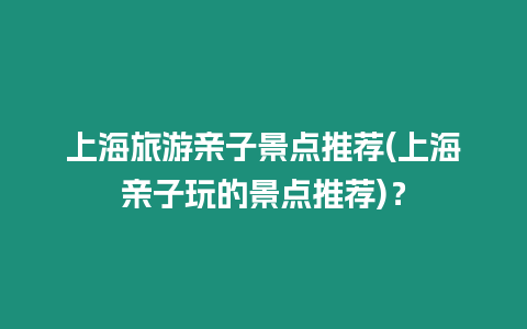 上海旅游親子景點推薦(上海親子玩的景點推薦)？