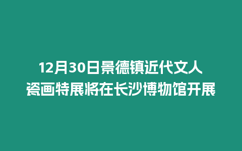 12月30日景德鎮(zhèn)近代文人瓷畫特展將在長沙博物館開展