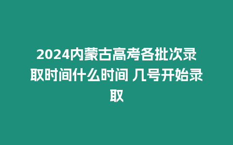 2024內蒙古高考各批次錄取時間什么時間 幾號開始錄取