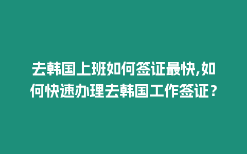 去韓國上班如何簽證最快,如何快速辦理去韓國工作簽證？