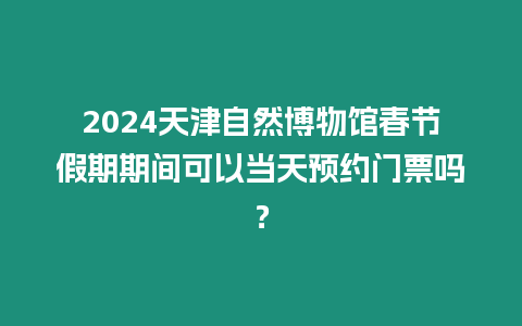 2024天津自然博物館春節假期期間可以當天預約門票嗎？