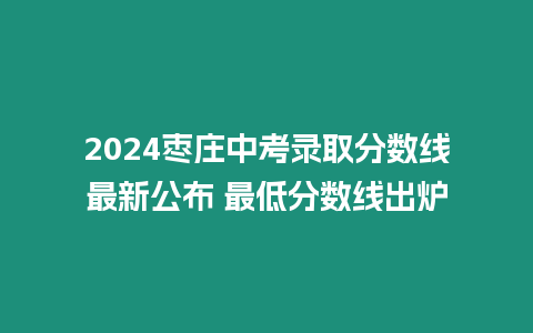 2024棗莊中考錄取分?jǐn)?shù)線最新公布 最低分?jǐn)?shù)線出爐