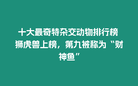 十大最奇特雜交動物排行榜 獅虎獸上榜，第九被稱為“財(cái)神魚”