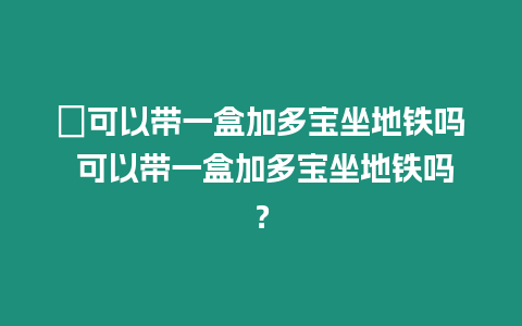 ?可以帶一盒加多寶坐地鐵嗎 可以帶一盒加多寶坐地鐵嗎？