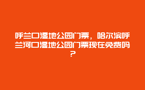 呼蘭口濕地公園門票，哈爾濱呼蘭河口濕地公園門票現在免費嗎？