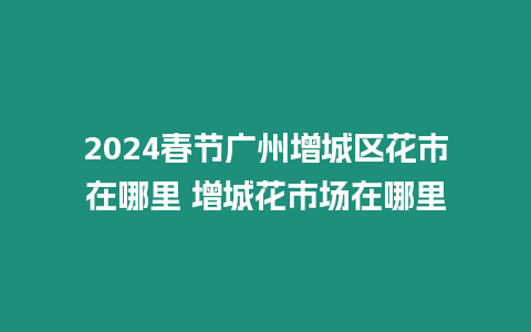 2024春節廣州增城區花市在哪里 增城花市場在哪里