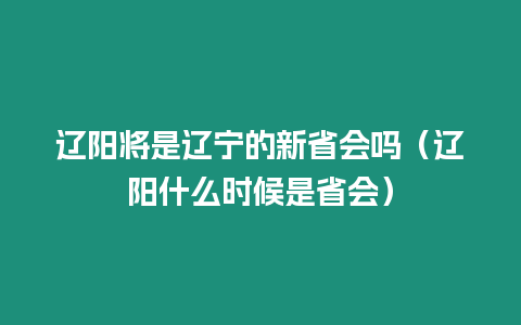 遼陽將是遼寧的新省會嗎（遼陽什么時候是省會）