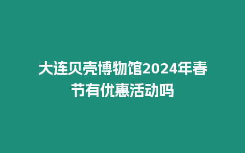 大連貝殼博物館2024年春節有優惠活動嗎