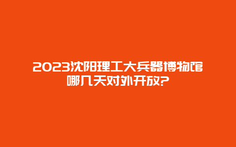 2024沈陽理工大兵器博物館哪幾天對外開放?