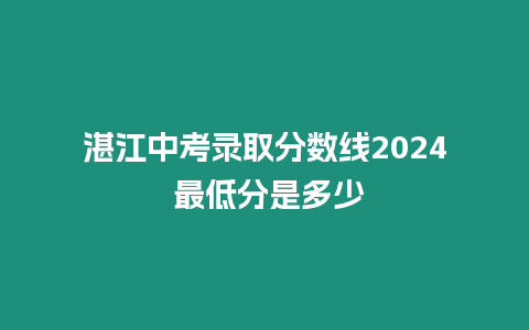 湛江中考錄取分?jǐn)?shù)線2024 最低分是多少