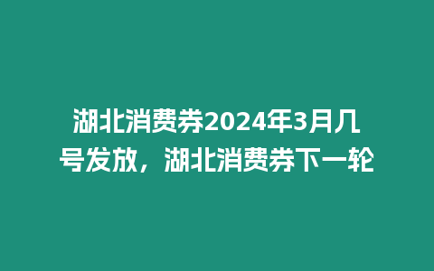 湖北消費券2024年3月幾號發(fā)放，湖北消費券下一輪