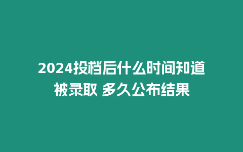 2024投檔后什么時間知道被錄取 多久公布結果