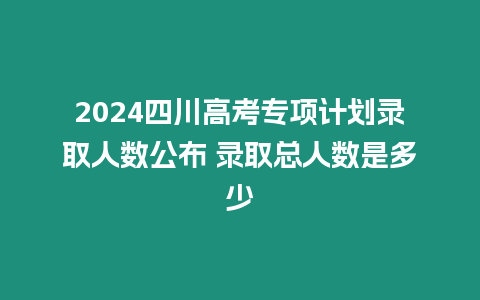 2024四川高考專項計劃錄取人數(shù)公布 錄取總人數(shù)是多少