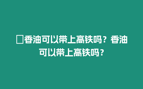 ?香油可以帶上高鐵嗎？香油可以帶上高鐵嗎？