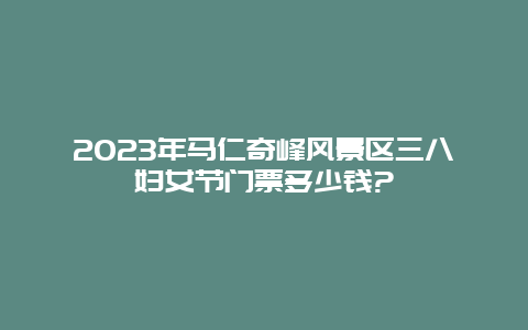 2024年馬仁奇峰風(fēng)景區(qū)三八婦女節(jié)門票多少錢?