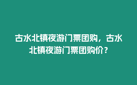 古水北鎮(zhèn)夜游門(mén)票團(tuán)購(gòu)，古水北鎮(zhèn)夜游門(mén)票團(tuán)購(gòu)價(jià)？