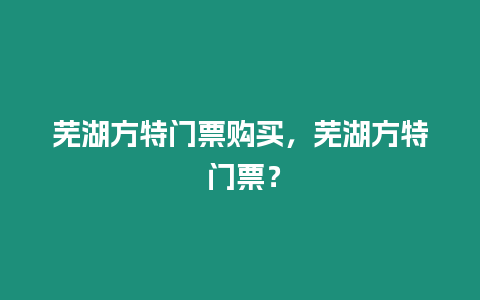 蕪湖方特門票購買，蕪湖方特 門票？