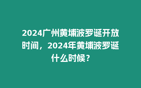 2024廣州黃埔波羅誕開放時間，2024年黃埔波羅誕什么時候？