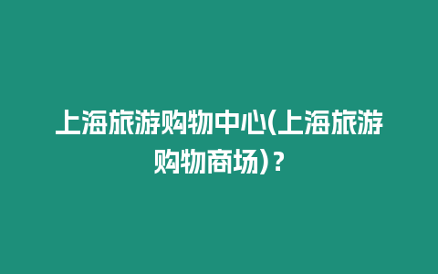 上海旅游購物中心(上海旅游購物商場)？