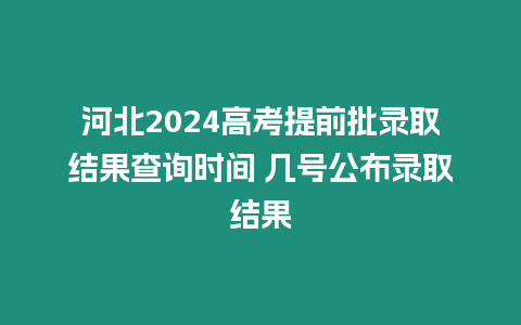 河北2024高考提前批錄取結果查詢時間 幾號公布錄取結果