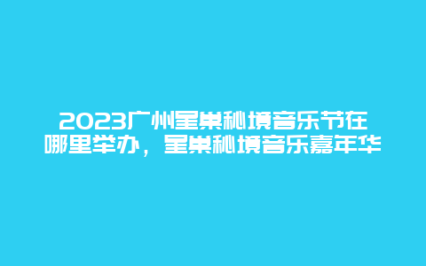 2024廣州星巢秘境音樂節在哪里舉辦，星巢秘境音樂嘉年華