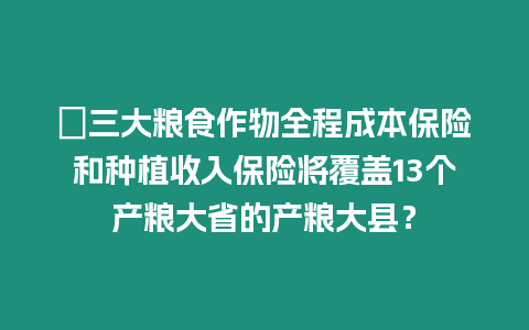 ?三大糧食作物全程成本保險和種植收入保險將覆蓋13個產糧大省的產糧大縣？